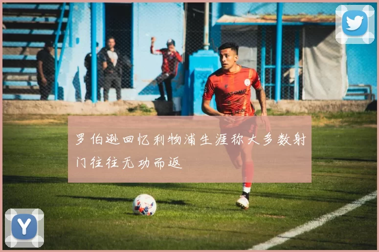 罗伯逊回忆利物浦生涯称大多数射门往往无功而返