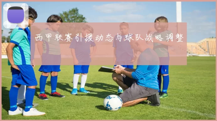 西甲联赛引援动态与球队战略调整