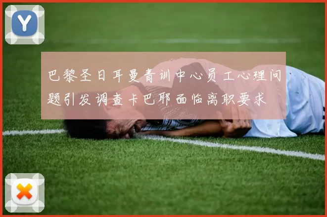 巴黎圣日耳曼青训中心员工心理问题引发调查卡巴耶面临离职要求