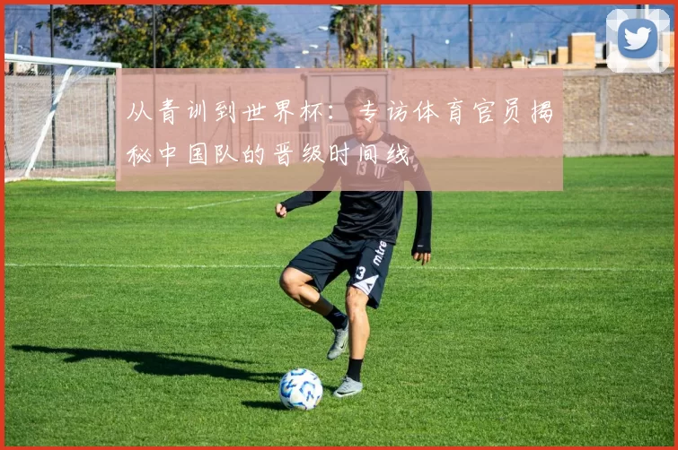 从青训到世界杯:专访体育官员揭秘中国队的晋级时间线