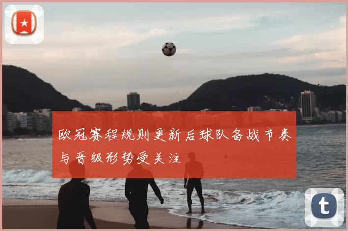欧冠赛程规则更新后球队备战节奏与晋级形势受关注