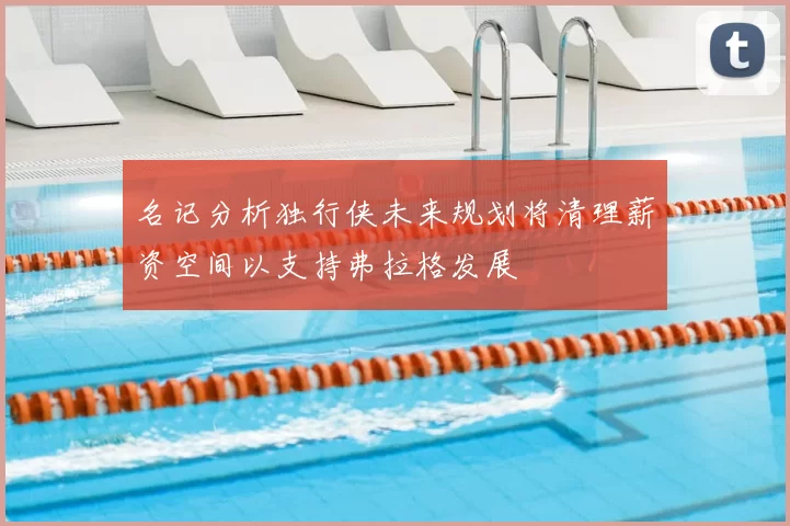 名记分析独行侠未来规划将清理薪资空间以支持弗拉格发展