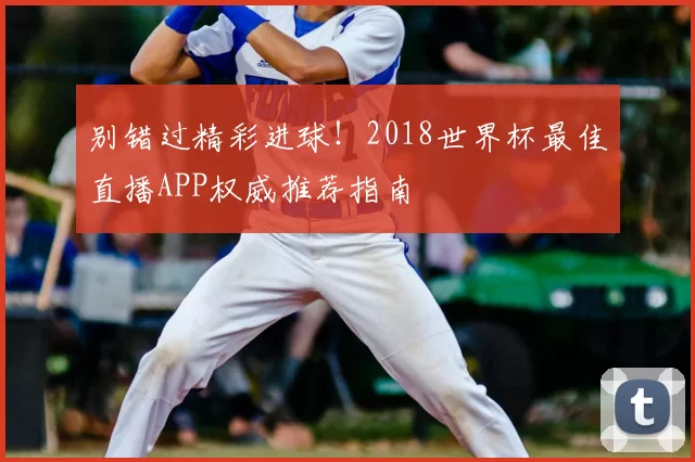 别错过精彩进球!2018世界杯最佳直播APP权威推荐指南