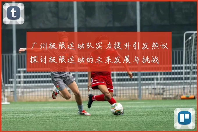广州极限运动队实力提升引发热议探讨极限运动的未来发展与挑战
