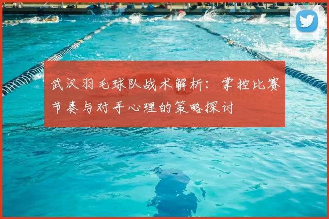 武汉羽毛球队战术解析:掌控比赛节奏与对手心理的策略探讨